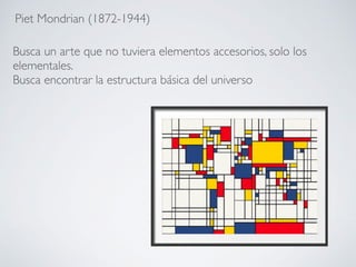 Piet Mondrian (1872-1944)
Busca un arte que no tuviera elementos accesorios, solo los
elementales.
Busca encontrar la estructura básica del universo
 