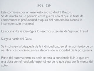 Este comienza por un manifesto escrito André Breton.
Se desarrolla en un periodo entre guerras en el que se trata de
comprender la profundidad psíquica del hombre, los sueños, lo
inconsciente, lo irracional.
Le aportan base ideológica los escritos y teorías de Sigmund Freud.
Surge a partir del Dada.
Se inspira en la búsqueda de la individualidad, en el renacimiento de un
ser libre y espontáneo, sin las ataduras de la sociedad de la postguerra.
Parte del automatismo, es decir se deja la conciencia fluir, lo que era
una obra con el resultado espontáneo de lo que pasa por la mente del
autor.
1924-1939
 