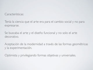 Características:
Tenía la ciencia que el arte era para el cambio social y no para
expresarse.
Se buscaba el arte y el diseño funcional y no solo el arte
decorativo.
Aceptación de la modernidad a través de las formas geométricas
y la experimentación.
Optimista y privilegiando formas objetivas y universales.
 