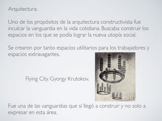 Arquitectura:
Uno de los propósitos de la arquitectura constructivista fue
inculcar la vanguardia en la vida cotidiana. Buscaba construir los
espacios en los que se podía lograr la nueva utopía social.
Se crearon por tanto espacios utilitarios para los trabajadores y
espacios extravagantes.
Fue una de las vanguardias que sí llegó a construir y no solo a
expresar en esta área.
Flying City. Gyorgy Krutokov.
 