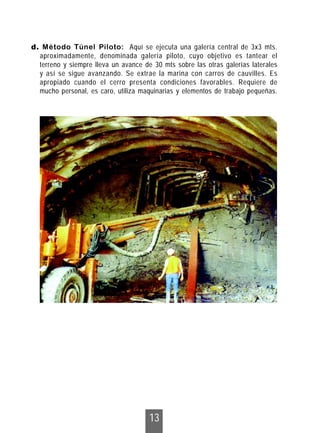 13
d. Método Túnel Piloto: Aquí se ejecuta una galería central de 3x3 mts.
aproximadamente, denominada galería piloto, cuyo objetivo es tantear el
terreno y siempre lleva un avance de 30 mts sobre las otras galerías laterales
y así se sigue avanzando. Se extrae la marina con carros de cauvilles. Es
apropiado cuando el cerro presenta condiciones favorables. Requiere de
mucho personal, es caro, utiliza maquinarias y elementos de trabajo pequeñas.
 