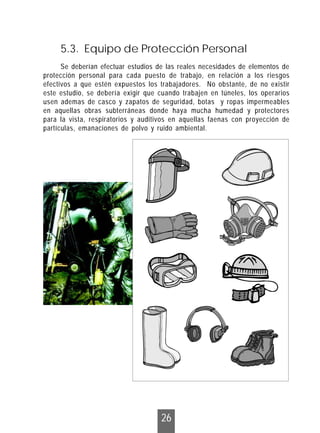 26
Se deberían efectuar estudios de las reales necesidades de elementos de
protección personal para cada puesto de trabajo, en relación a los riesgos
efectivos a que estén expuestos los trabajadores. No obstante, de no existir
este estudio, se debería exigir que cuando trabajen en túneles, los operarios
usen ademas de casco y zapatos de seguridad, botas y ropas impermeables
en aquellas obras subterráneas donde haya mucha humedad y protectores
para la vista, respiratorios y auditivos en aquellas faenas con proyección de
partículas, emanaciones de polvo y ruido ambiental.
5.3. Equipo de Protección Personal
 