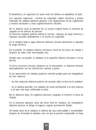 49
Las cápsulas explosivas , mechas de seguridad, cables eléctricos y demás
materiales de voladura deberían ajustarse a las disposiciones de los reglamentos
y normas nacionales u otras reglamentaciones oficiales.
No se debería sacar la dinamita de su envase original hasta el momento de
cargarla en los orificios de barreno.
En barrenos mojados podrían utilizarse mechas, cápsulas de pega eléctrica o
cápsulas atacadas debidamente a la mecha de seguridad.
En la voladura bajo el agua deberían utilizarse mechas detonantes o cápsulas
de pega eléctrica.
En lo posible, la voladura debería efectuarse fuera de las horas de trabajo o
después de haber sido interrumpido éste.
Siempre que sea posible, la voladura en la superficie debería efectuarse a la luz
del día.
Si fuera necesario efectuar voladuras en la obscuridad, se deberían iluminar
adecuadamente con luz artificial los caminos y pistas.
Si las operaciones de voladura pudieran entrañar peligro para los trabajadores
de otra empresa:
· las dos empresas deberían ponerse de acuerdo sobre la hora de la voladura;
· no se debería proceder a la voladura sin avisar previamente a la otra empresa
y sin que esta haya confirmado el aviso.
No se deberían dejar sin vigilancia barrenos cargados al terminar el turno de
trabajo.
En el momento oportuno antes del aviso final de voladura, los trabajadores
deberían ponerse al abrigo en lugares seguros previamente fijados.
Un minuto antes de la voladura se debería dar una señal audible e inconfundible;
después de efectuada la voladura, una vez que la persona responsable se haya
El dinamitero y el supervisor de turno serán los últimos en abandonar el túnel.
 