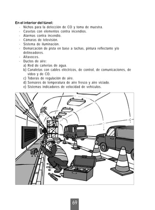 69
En el interior del túnel:
· Nichos para la detección de CO y toma de muestra.
· Casetas con elementos contra incendios.
· Alarmas contra incendio.
· Cámaras de televisión.
· Sistema de iluminación.
· Demarcación de pista en base a tachas, pintura reflectante y/o
delineadores.
· Altavoces.
· Ductos de aire:
a) Red de cañerias de agua.
b) Canaletas con cables eléctricos, de control, de comunicaciones, de
video y de CO.
c) Toberas de regulación de aire.
d) Sensores de temperatura de aire fresco y aire viciado.
e) Sistemas indicadores de velocidad de vehículos.
 