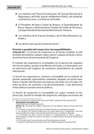 2. Los miembros del Tribunal Constitucional, del Consejo Nacional de la
Magistratura, del Poder Judicial, del Ministerio Público, del Jurado Na-
cional de Elecciones, ni el Defensor del Pueblo.
3. El Presidente del Banco Central de Reserva, el Superintendente de
Banca, Seguros y Administradoras Privadas de Fondos de Pensiones,
y el Superintendente Nacional de Administración Tributaria.
4. Los miembros de las Fuerzas Armadas y de la Policía Nacional en ac-
tividad, y
5. Los demás casos que la Constitución prevé .
Función y mandato del congresista. Incompatibilidades
Artículo 92º.- La función de congresista es de tiempo completo; le está
prohibido desempeñar cualquier cargo o ejercer cualquier profesión u oficio,
durante las horas de funcionamiento del Congreso.
El mandato del congresista es incompatible con el ejercicio de cualquiera
otra función pública, excepto la de Ministro de Estado, y el desempeño, pre-
via autorización del Congreso, de comisiones extraordinarias de carácter
internacional.
La función de congresista es, asimismo, incompatible con la condición de
gerente, apoderado, representante, mandatario, abogado, accionista mayo-
ritario o miembro del Directorio de empresas que tienen con el Estado con-
tratos de obras, de suministro o de aprovisionamiento, o que administran
rentas públicas o prestan servicios públicos.
La función de congresista es incompatible con cargos similares en em-
presas que, durante el mandato del congresista, obtengan concesiones del
12 Artículo modificado por el Artículo Único de la Ley Nº 28607, publicada el 4 de octubre de 2005.
Texto anterior a la modificación:
“Impedimento para ser elegido congresista
Artículo 91.- No pueden ser elegidos congresistas si no han dejado el cargo seis meses antes de la
elección:
1. Los ministros y viceministros de Estado, el Contralor General, y las autoridades regionales.
2. Los miembros del Tribunal Constitucional, del Consejo Nacional de la Magistratura, del Poder
Judicial, del Ministerio Público, del Jurado Nacional de Elecciones, ni el Defensor del Pueblo.
3. El Presidente del Banco Central de Reserva, el Superintendente de Banca, Seguros y
Administradoras Privadas de Fondos de Pensiones y el Superintendente Nacional de Administración
Tributaria. Y" (*)
4. Los miembros de las Fuerzas Armadas y de la Policía Nacional en actividad”.
(*) Numeral 3 modificado por el Artículo 2 de la Ley N° 28484, publicada el 5 de abril de 2005.
12
Artículo 92º
CONSTITUCIÓN POLÍTICA DEL PERÚ
Dirección General de Desarrollo y Ordenamiento Jurídico100
 
