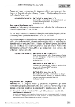 JURISPRUDENCIA DEL TC: EXPEDIENTE Nº 0026-2006-PI/TC
La inmunidad parlamentaria se fundamenta en la fun-
ción legislativa y fiscalizadora del Congreso
Ver fundamento: 9.
13
13 Último párrafo modificado por el artículo 3º de la Ley Nº 28484, publicada el 5 de abril de 2005.
Texto anterior a la modificación:
“La función de congresista es incompatible con cargos similares en empresas que, durante el mandato
del congresista, obtengan concesiones del Estado, así como en empresas del sistema crediticio
financiero supervisadas por la Superintendencia de Banca y Seguros”.
Inmunidad Parlamentaria
Artículo 93º.- Los congresistas representan a la Nación. No están sujetos a
mandato imperativo ni a interpelación.
No son responsables ante autoridad ni órgano jurisdiccional alguno por las
opiniones y votos que emiten en el ejercicio de sus funciones.
No pueden ser procesados ni presos sin previa autorización del Congreso o
de la Comisión Permanente, desde que son elegidos hasta un mes después
de haber cesado en sus funciones, excepto por delito flagrante, caso en el
cual son puestos a disposición del Congreso o de la Comisión Permanente
dentro de las veinticuatro horas, a fin de que se autorice o no la privación de
la libertad y el enjuiciamiento.
JURISPRUDENCIA DEL TC: EXPEDIENTE Nº 00013-2009-PI/TC
La protección especial a los Congresistas se funda
en razón al cargo que cumplen en la sociedad y no en
razón a su persona.
Ver fundamentos: 22 a 27.
EXPEDIENTE Nº 0026-2006-PI/TC
La inmunidad parlamentaria no es un derecho sino
una garantía institucional del Parlamento.
Ver fundamentos: 15 y 16.
EXPEDIENTE Nº 0006-2003-AI/TC
En virtud de la inmunidad parlamentaria los Congre-
sistas no pueden ser detenidos ni procesados penal-
mente sin aprobación previa del Congreso.
Ver fundamento: 6.
CONSTITUCIÓN POLÍTICA DEL PERÚ
Artículo 94º
Estado, así como en empresas del sistema crediticio financiero supervisa-
das por la Superintendencia de Banca, Seguros y Administradoras Privadas
de Fondos de Pensiones .
Reglamento del Congreso
Artículo 94º.- El Congreso elabora y aprueba su Reglamento, que tiene
fuerza de ley; elige a sus representantes en la Comisión Permanente y en las
demás comisiones; establece la organización y las atribuciones de los gru-
Dirección General de Desarrollo y Ordenamiento Jurídico 101
 