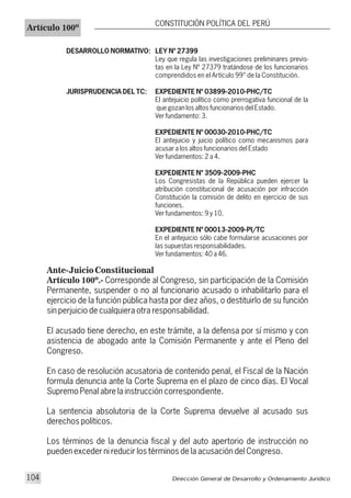 DESARROLLO NORMATIVO: LEY Nº 27399
Ley que regula las investigaciones preliminares previs-
tas en la Ley Nº 27379 tratándose de los funcionarios
comprendidos en el Artículo 99° de la Constitución.
JURISPRUDENCIA DEL TC: EXPEDIENTE Nº 03899-2010-PHC/TC
El antejuicio político como prerrogativa funcional de la
que gozan los altos funcionarios del Estado.
Ver fundamento: 3.
EXPEDIENTE Nº 00030-2010-PHC/TC
El antejuicio y juicio político como mecanismos para
acusar a los altos funcionarios del Estado
Ver fundamentos: 2 a 4.
EXPEDIENTE Nº 3509-2009-PHC
Los Congresistas de la República pueden ejercer la
atribución constitucional de acusación por infracción
Constitución la comisión de delito en ejercicio de sus
funciones.
Ver fundamentos: 9 y 10.
EXPEDIENTE Nº 00013-2009-PI/TC
En el antejuicio sólo cabe formularse acusaciones por
las supuestas responsabilidades.
Ver fundamentos: 40 a 46.
Ante-Juicio Constitucional
Artículo 100º.- Corresponde al Congreso, sin participación de la Comisión
Permanente, suspender o no al funcionario acusado o inhabilitarlo para el
ejercicio de la función pública hasta por diez años, o destituirlo de su función
sin perjuicio de cualquiera otra responsabilidad.
El acusado tiene derecho, en este trámite, a la defensa por sí mismo y con
asistencia de abogado ante la Comisión Permanente y ante el Pleno del
Congreso.
En caso de resolución acusatoria de contenido penal, el Fiscal de la Nación
formula denuncia ante la Corte Suprema en el plazo de cinco días. El Vocal
Supremo Penal abre la instrucción correspondiente.
La sentencia absolutoria de la Corte Suprema devuelve al acusado sus
derechos políticos.
Los términos de la denuncia fiscal y del auto apertorio de instrucción no
pueden exceder ni reducir los términos de la acusación del Congreso.
Artículo 100º
CONSTITUCIÓN POLÍTICA DEL PERÚ
Dirección General de Desarrollo y Ordenamiento Jurídico104
 