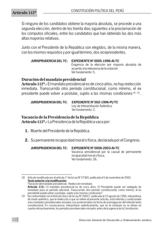Si ninguno de los candidatos obtiene la mayoría absoluta, se procede a una
segunda elección, dentro de los treinta días siguientes a la proclamación de
los cómputos oficiales, entre los candidatos que han obtenido las dos más
altas mayorías relativas.
Junto con el Presidente de la República son elegidos, de la misma manera,
con los mismos requisitos y por igual término, dos vicepresidentes.
JURISPRUDENCIA DEL TC: EXPEDIENTE Nº 0005-1996-AI-TC
Exigencia de la elección por mayoría absoluta de
acuerdo a la relevancia de la votación
Ver fundamento: 5.
Duración del mandato presidencial
Artículo 112º.-El mandato presidencial es de cinco años, no hay reelección
inmediata. Transcurrido otro período constitucional, como mínimo, el ex
presidente puede volver a postular, sujeto a las mismas condiciones .
JURISPRUDENCIA DEL TC: EXPEDIENTE Nº 002-1996-PI/TC
Ley de Interpretación Auténtica.
Ver fundamento: 2.
Vacancia de la Presidencia de la República
Artículo 113º.- La Presidencia de la República vaca por:
1. Muerte del Presidente de la República.
2. Su permanente incapacidad moral o física, declarada por el Congreso.
JURISPRUDENCIA DEL TC: EXPEDIENTE Nº 0006-2003-AI-TC
Vacancia presidencial por la causal de permanente
incapacidad moral o física.
Ver fundamento: 26.
Artículo 112º
CONSTITUCIÓN POLÍTICA DEL PERÚ
18 Artículo modificado por el artículo 1º de la Ley Nº 27365, publicada el 5 de noviembre de 2000.
Texto anterior a la modificación:
“Duración del mandato presidencial. Reelección inmediata
Artículo 112.- El mandato presidencial es de cinco años. El Presidente puede ser reelegido de
inmediato para un período adicional. Transcurrido otro período constitucional, como mínimo, el ex
presidente puede volver a postular, sujeto a las mismas condiciones”.
19 De conformidad con el Artículo Único de la Ley Nº 26657, publicada el 23 agosto de 1996, interprétase
de modo auténtico, que la reelección a que se refiere el presente artículo, está referida y condicionada
a los mandatos presidenciales iniciados con posterioridad a la fecha de promulgación del referido texto
constitucional. En consecuencia, interprétase auténticamente, que en el cómputo no se tienen en
cuenta retroactivamente, los períodos presidenciales iniciados antes de la vigencia de la Constitución.
18 19
Dirección General de Desarrollo y Ordenamiento Jurídico112
 
