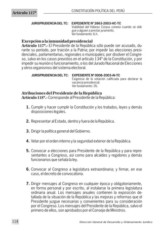 JURISPRUDENCIA DEL TC: EXPEDIENTE Nº 2663-2003-HC-TC
Viabilidad del Hábeas Corpus conexo cuando se obli-
gue a alguien a prestar juramento.
Ver fundamento: 6.h.
Excepción a la inmunidad presidencial
Artículo 117º.- El Presidente de la República sólo puede ser acusado, du-
rante su período, por traición a la Patria; por impedir las elecciones presi-
denciales, parlamentarias, regionales o municipales; por disolver el Congre-
so, salvo en los casos previstos en el artículo 134º de la Constitución, y por
impedir su reunión o funcionamiento, o los del Jurado Nacional de Elecciones
y otros organismos del sistema electoral.
JURISPRUDENCIA DEL TC: EXPEDIENTE Nº 0006-2003-AI-TC
Exigencia de la votación calificada para declarar la
vacancia presidencial.
Ver fundamento: 26.
Atribuciones del Presidente de la República
Artículo 118º.- Corresponde al Presidente de la República:
1. Cumplir y hacer cumplir la Constitución y los tratados, leyes y demás
disposiciones legales.
2. Representar al Estado, dentro y fuera de la República.
3. Dirigir la política general del Gobierno.
4. Velar por el orden interno y la seguridad exterior de la República.
5. Convocar a elecciones para Presidente de la República y para repre-
sentantes a Congreso, así como para alcaldes y regidores y demás
funcionarios que señala la ley.
6. Convocar al Congreso a legislatura extraordinaria; y firmar, en ese
caso, el decreto de convocatoria.
7. Dirigir mensajes al Congreso en cualquier época y obligatoriamente,
en forma personal y por escrito, al instalarse la primera legislatura
ordinaria anual. Los mensajes anuales contienen la exposición de-
tallada de la situación de la República y las mejoras y reformas que el
Presidente juzgue necesarias y convenientes para su consideración
por el Congreso. Los mensajes del Presidente de la República, salvo el
primero de ellos, son aprobados por el Consejo de Ministros.
Artículo 117º
CONSTITUCIÓN POLÍTICA DEL PERÚ
Dirección General de Desarrollo y Ordenamiento Jurídico114
 