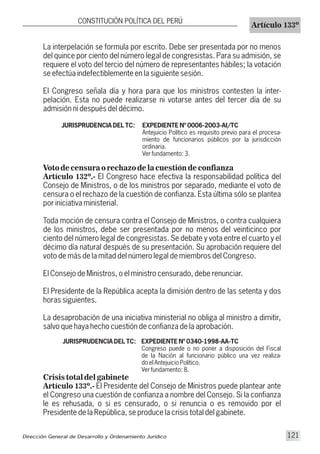 La interpelación se formula por escrito. Debe ser presentada por no menos
del quince por ciento del número legal de congresistas. Para su admisión, se
requiere el voto del tercio del número de representantes hábiles; la votación
se efectúa indefectiblemente en la siguiente sesión.
El Congreso señala día y hora para que los ministros contesten la inter-
pelación. Esta no puede realizarse ni votarse antes del tercer día de su
admisión ni después del décimo.
JURISPRUDENCIA DEL TC: EXPEDIENTE Nº 0006-2003-AI/TC
Antejuicio Político es requisito previo para el procesa-
miento de funcionarios públicos por la jurisdicción
ordinaria.
Ver fundamento: 3.
Voto de censura o rechazo de la cuestión de confianza
Artículo 132º.- El Congreso hace efectiva la responsabilidad política del
Consejo de Ministros, o de los ministros por separado, mediante el voto de
censura o el rechazo de la cuestión de confianza. Esta última sólo se plantea
por iniciativa ministerial.
Toda moción de censura contra el Consejo de Ministros, o contra cualquiera
de los ministros, debe ser presentada por no menos del veinticinco por
ciento del número legal de congresistas. Se debate y vota entre el cuarto y el
décimo día natural después de su presentación. Su aprobación requiere del
voto de más de la mitad del número legal de miembros del Congreso.
El Consejo de Ministros, o el ministro censurado, debe renunciar.
El Presidente de la República acepta la dimisión dentro de las setenta y dos
horas siguientes.
La desaprobación de una iniciativa ministerial no obliga al ministro a dimitir,
salvo que haya hecho cuestión de confianza de la aprobación.
JURISPRUDENCIA DEL TC: EXPEDIENTE Nº 0340-1998-AA-TC
Congreso puede o no poner a disposición del Fiscal
de la Nación al funcionario público una vez realiza-
do el Antejuicio Político.
Ver fundamento: 8.
Crisis total del gabinete
Artículo 133º.- El Presidente del Consejo de Ministros puede plantear ante
el Congreso una cuestión de confianza a nombre del Consejo. Si la confianza
le es rehusada, o si es censurado, o si renuncia o es removido por el
Presidente de la República, se produce la crisis total del gabinete.
CONSTITUCIÓN POLÍTICA DEL PERÚ
Artículo 133º
Dirección General de Desarrollo y Ordenamiento Jurídico 121
 