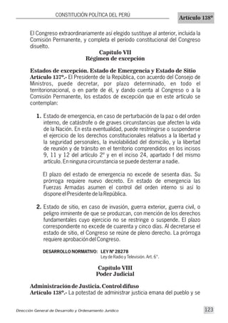El Congreso extraordinariamente así elegido sustituye al anterior, incluida la
Comisión Permanente, y completa el período constitucional del Congreso
disuelto.
Capítulo VII
Régimen de excepción
Estados de excepción. Estado de Emergencia y Estado de Sitio
Artículo 137º.- El Presidente de la República, con acuerdo del Consejo de
Ministros, puede decretar, por plazo determinado, en todo el
territorionacional, o en parte de él, y dando cuenta al Congreso o a la
Comisión Permanente, los estados de excepción que en este artículo se
contemplan:
1. Estado de emergencia, en caso de perturbación de la paz o del orden
interno, de catástrofe o de graves circunstancias que afecten la vida
de la Nación. En esta eventualidad, puede restringirse o suspenderse
el ejercicio de los derechos constitucionales relativos a la libertad y
la seguridad personales, la inviolabilidad del domicilio, y la libertad
de reunión y de tránsito en el territorio comprendidos en los incisos
9, 11 y 12 del artículo 2º y en el inciso 24, apartado f del mismo
artículo. En ninguna circunstancia se puede desterrar a nadie.
El plazo del estado de emergencia no excede de sesenta días. Su
prórroga requiere nuevo decreto. En estado de emergencia las
Fuerzas Armadas asumen el control del orden interno si así lo
dispone el Presidente de la República.
2. Estado de sitio, en caso de invasión, guerra exterior, guerra civil, o
peligro inminente de que se produzcan, con mención de los derechos
fundamentales cuyo ejercicio no se restringe o suspende. El plazo
correspondiente no excede de cuarenta y cinco días. Al decretarse el
estado de sitio, el Congreso se reúne de pleno derecho. La prórroga
requiere aprobación del Congreso.
DESARROLLO NORMATIVO: LEY Nº 28278
Ley de Radio y Televisión. Art. 6°.
Capítulo VIII
Poder Judicial
Administración de Justicia. Control difuso
Artículo 138º.- La potestad de administrar justicia emana del pueblo y se
CONSTITUCIÓN POLÍTICA DEL PERÚ
Artículo 138º
Dirección General de Desarrollo y Ordenamiento Jurídico 123
 
