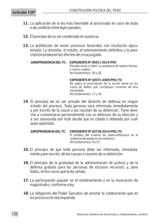 Artículo 139º
CONSTITUCIÓN POLÍTICA DEL PERÚ
11. La aplicación de la ley más favorable al procesado en caso de duda
o de conflicto entre leyes penales.
12. El principio de no ser condenado en ausencia.
13. La prohibición de revivir procesos fenecidos con resolución ejecu-
toriada. La amnistía, el indulto, el sobreseimiento definitivo y la pres-
cripción producen los efectos de cosa juzgada.
JURISPRUDENCIA DEL TC: EXPEDIENTE Nº 05811-2015-PHC
Principio ne bis in ídem. La existencia de nuevos hechos
y nuevos sujetos .
Ver fundamentos: 36 y 38.
EXPEDIENTE Nº 02071-2009-PHC/TC
No opera la prescripción de la acción penal en los
casos de delitos que constituyen crímenes de lesa
humanidad.
Ver fundamentos: 17 y 18.
14. El principio de no ser privado del derecho de defensa en ningún
estado del proceso. Toda persona será informada inmediatamente
y por escrito de la causa o las razones de su detención. Tiene dere-
cho a comunicarse personalmente con un defensor de su elección y
a ser asesorada por éste desde que es citada o detenida por cual-
quier autoridad.
JURISPRUDENCIA DEL TC: EXPEDIENTE Nº 02738-2014-PHC/TC
El empleo del sistema de videoconferencia en la
audiencia de apelación de sentencia
Ver fundamentos: 8 y 15.
15. El principio de que toda persona debe ser informada, inmediata-
mente y por escrito, de las causas o razones de su detención.
16. El principio de la gratuidad de la administración de justicia y de la
defensa gratuita para las personas de escasos recursos; y, para
todos, en los casos que la ley señala.
17. La participación popular en el nombramiento y en la revocación de
magistrados, conforme a ley.
18. La obligación del Poder Ejecutivo de prestar la colaboración que en
los procesos le sea requerida.
Dirección General de Desarrollo y Ordenamiento Jurídico126
 