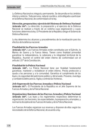 Artículo 164º
CONSTITUCIÓN POLÍTICA DEL PERÚ
La Defensa Nacional es integral y permanente. Se desarrolla en los ámbitos
interno y externo. Toda persona, natural o jurídica, está obligada a participar
en la Defensa Nacional, de conformidad con la ley.
Dirección,preparación y ejercicio del Sistema de Defensa Nacional
Artículo 164º.- La dirección, la preparación y el ejercicio de la Defensa
Nacional se realizan a través de un sistema cuya organización y cuyas
funciones determina la ley. El Presidente de la República dirige el Sistema de
Defensa Nacional.
La ley determina los alcances y procedimientos de la movilización para los
efectos de la defensa nacional.
Finalidad de las Fuerzas Armadas
Artículo 165º.- Las Fuerzas Armadas están constituidas por el Ejército, la
Marina de Guerra y la Fuerza Aérea. Tienen como finalidad primordial
garantizar la independencia, la soberanía y la integridad territorial de la
República. Asumen el control del orden interno de conformidad con el
artículo 137º de la Constitución.
Finalidad de la Policía Nacional
Artículo 166º.- La Policía Nacional tiene por finalidad fundamental
garantizar, mantener y restablecer el orden interno. Presta protección y
ayuda a las personas y a la comunidad. Garantiza el cumplimiento de las
leyes y la seguridad del patrimonio público y del privado. Previene, investiga
y combate la delincuencia. Vigila y controla las fronteras.
Jefe Supremo de las Fuerzas Armadas y Policía Nacional
Artículo 167º.- El Presidente de la República es el Jefe Supremo de las
Fuerzas Armadas y de la Policía Nacional.
OrganizaciónyfuncionesdelasFuerzas ArmadasyPolicíaNacional
Artículo 168º.- Las leyes y los reglamentos respectivos determinan la
organización, las funciones, las especialidades, la preparación y el empleo; y
norman la disciplina de las Fuerzas Armadas y de la Policía Nacional.
Las Fuerzas Armadas organizan sus reservas y disponen de ellas según las
necesidades de la Defensa Nacional, de acuerdo a ley.
Dirección General de Desarrollo y Ordenamiento Jurídico134
 