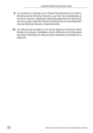 Dirección General de Desarrollo y Ordenamiento Jurídico12
CONSTITUCIÓN POLÍTICA DEL PERÚ
9. Las sentencias, emitidas por el Tribunal Constitucional y la Corte In-
teramericana de Derechos Humanos, que han sido consideradas en
la versión impresa y digital de la presente publicación han sido extraí-
das de la página web del Tribunal Constitucional y la Corte Interameri-
cana de Derechos Humanos respectivamente.
10. Las notas de pie de página, en la versión digital se encuentran identi-
ficadas con números correlativos y hacen referencia a las indicaciones
que fueron insertadas en cada una de las sentencias al momento de su
redacción.
 