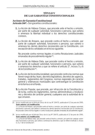TÍTULO V
DE LAS GARANTÍAS CONSTITUCIONALES
Inciso modificado por el Artículo Único de la Ley Nº 26470, publicada el 12 de junio de 1995.
Texto anterior a la modificación:
“2. La Acción de Amparo, que procede contra el hecho u omisión, por parte de cualquier autoridad,
funcionario o persona, que vulnera o amenaza los demás derechos reconocidos por la Constitución.
No procede contra normas legales ni contra resoluciones judiciales emanadas de procedimiento regular”.
Inciso modificado por el Artículo Único de la Ley Nº 26470, publicada el 12 de junio de 1995.
Texto anterior a la modificación:
“3. La Acción de Hábeas Data, que procede contra el hecho u omisión, por parte de cualquier autori-
dad, funcionario o persona, que vulnera o amenaza los derechos a que se refiere el artículo 2, incisos
5, 6 y 7 de la Constitución”.
25
26
26
25
Acciones de Garantía Constitucional
Artículo 200º.-Son garantías constitucionales:
1. La Acción de Hábeas Corpus, que procede ante el hecho u omisión,
por parte de cualquier autoridad, funcionario o persona, que vulnera
o amenaza la libertad individual o los derechos constitucionales
conexos.
2. La Acción de Amparo, que procede contra el hecho u omisión, por
parte de cualquier autoridad, funcionario o persona, que vulnera o
amenaza los demás derechos reconocidos por la Constitución, con
excepción de los señalados en el inciso siguiente.
No procede contra normas legales ni contra Resoluciones Judiciales
emanadas de procedimiento regular .
3. La Acción de Hábeas Data, que procede contra el hecho u omisión,
por parte de cualquier autoridad, funcionario o persona, que vulnera
o amenaza los derechos a que se refiere el artículo 2º, incisos 5 y 6
de la Constitución .
4. La Acción de Inconstitucionalidad, que procede contra las normas que
tienen rango de ley: leyes, decretos legislativos, decretos de urgencia,
tratados, reglamentos del Congreso, normas regionales de carácter
general y ordenanzas municipales que contravengan la Constitución
en la forma o en el fondo.
5.La Acción Popular, que procede, por infracción de la Constitución y
de la ley, contra los reglamentos, normas administrativas y resolucio-
nes y decretos de carácter general, cualquiera sea la autoridad de la
que emanen.
Dirección General de Desarrollo y Ordenamiento Jurídico 151
CONSTITUCIÓN POLÍTICA DEL PERÚ
Artículo 200º
 