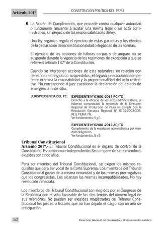JURISPRUDENCIA DEL TC: EXPEDIENTE Nº 03601-2013-PC/TC
Derecho a la eficacia de los actos administrativos, al
haberse comprobado la renuencia de la Dirección
Regional de Producción de Piura en cumplir con la
Resolución Ejecutiva Regional Nº 0139-2003-GOB.
REG. PIURA. PR.
Ver fundamentos: 5 y 6.
EXPEDIENTE Nº 02401-2012-AC/TC
Cumplimiento de la resolución administrativa por man-
dato obligatorio.
Ver fundamentos: 5 y 6.
6. La Acción de Cumplimiento, que procede contra cualquier autoridad
o funcionario renuente a acatar una norma legal o un acto admi-
nistrativo, sin perjuicio de las responsabilidades de ley.
Una ley orgánica regula el ejercicio de estas garantías y los efectos
de la declaración de inconstitucionalidad o ilegalidad de las normas.
El ejercicio de las acciones de hábeas corpus y de amparo no se
suspende durante la vigencia de los regímenes de excepción a que se
refiere el artículo 137º de la Constitución.
Cuando se interponen acciones de esta naturaleza en relación con
derechos restringidos o suspendidos, el órgano jurisdiccional compe-
tente examina la razonabilidad y la proporcionalidad del acto restric-
tivo. No corresponde al juez cuestionar la declaración del estado de
emergencia ni de sitio.
Tribunal Constitucional
Artículo 201º.- El Tribunal Constitucional es el órgano de control de la
Constitución. Es autónomo e independiente. Se compone de siete miembros
elegidos por cinco años.
Para ser miembro del Tribunal Constitucional, se exigen los mismos re-
quisitos que para ser vocal de la Corte Suprema. Los miembros del Tribunal
Constitucional gozan de la misma inmunidad y de las mismas prerrogativas
que los congresistas. Les alcanzan las mismas incompatibilidades. No hay
reelección inmediata.
Los miembros del Tribunal Constitucional son elegidos por el Congreso de
la República con el voto favorable de los dos tercios del número legal de
sus miembros. No pueden ser elegidos magistrados del Tribunal Cons-
titucional los jueces o fiscales que no han dejado el cargo con un año de
anticipación.
Dirección General de Desarrollo y Ordenamiento Jurídico152
Artículo 201º
CONSTITUCIÓN POLÍTICA DEL PERÚ
 