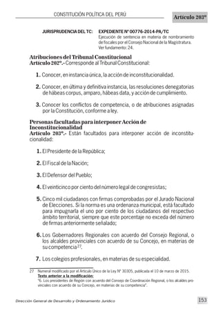 Numeral modificado por el Articulo Único de la Ley Nº 30305, publicada el 10 de marzo de 2015.
Texto anterior a la modificación:
“6. Los presidentes de Región con acuerdo del Consejo de Coordinación Regional, o los alcaldes pro-
vinciales con acuerdo de su Concejo, en materias de su competencia”.
27
27
JURISPRUDENCIA DEL TC: EXPEDIENTE Nº 00776-2014-PA/TC
Ejecución de sentencia en materia de nombramiento
de fiscales por el Consejo Nacional de la Magistratura.
Ver fundamento: 24.
Atribuciones del Tribunal Constitucional
Artículo 202º.-Corresponde al Tribunal Constitucional:
1. Conocer, en instancia única, la acción de inconstitucionalidad.
2. Conocer, en última y definitiva instancia, las resoluciones denegatorias
de hábeas corpus, amparo, hábeas data, y acción de cumplimiento.
3. Conocer los conflictos de competencia, o de atribuciones asignadas
por la Constitución, conforme a ley.
Personas facultadas para interponer Acción de
Inconstitucionalidad
Artículo 203º.- Están facultados para interponer acción de inconstitu-
cionalidad:
1. El Presidente de la República;
2. El Fiscal de la Nación;
3. El Defensor del Pueblo;
4. El veinticinco por ciento del número legal de congresistas;
5. Cinco mil ciudadanos con firmas comprobadas por el Jurado Nacional
de Elecciones. Si la norma es una ordenanza municipal, está facultado
para impugnarla el uno por ciento de los ciudadanos del respectivo
ámbito territorial, siempre que este porcentaje no exceda del número
de firmas anteriormente señalado;
6. Los Gobernadores Regionales con acuerdo del Consejo Regional, o
los alcaldes provinciales con acuerdo de su Concejo, en materias de
su competencia .
7. Los colegios profesionales, en materias de su especialidad.
Dirección General de Desarrollo y Ordenamiento Jurídico 153
CONSTITUCIÓN POLÍTICA DEL PERÚ
Artículo 203º
 