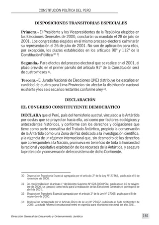 DECLARACIÓN
Disposición Transitoria Especial agregada por el artículo 2º de la Ley Nº 27365, publicada el 5 de
noviembre de 2000.
De conformidad con el artículo 1º del Decreto Supremo Nº 028-2000-PCM, publicado el 10 de noviem-
bre de 2000, se convocó como fecha para la realización de las Elecciones Generales el domingo 8 de
abril de 2001.
31
30
32 Disposición Transitoria Especial agregada por el artículo 2º de la Ley Nº 27365, publicada el 5 de
noviembre de 2000.
Disposición incorporada por el Artículo Único de la Ley Nº 29402, publicada el 8 de septiembre de
2009. La citada reforma constitucional entró en vigencia para el proceso electoral del año 2011.
33
DISPOSICIONES TRANSITORIAS ESPECIALES
32
33
30 31
Primera.- El Presidente y los Vicepresidentes de la República elegidos en
las Elecciones Generales de 2000, concluirán su mandato el 28 de julio de
2001. Los congresistas elegidos en el mismo proceso electoral culminarán
su representación el 26 de julio de 2001. No son de aplicación para ellos,
por excepción, los plazos establecidos en los artículos 90º y 112º de la
Constitución Política .
Segunda.- Para efectos del proceso electoral que se realice en el 2001, el
plazo previsto en el primer párrafo del artículo 91º de la Constitución será
de cuatro meses .
Tercera.- El Jurado Nacional de Elecciones (JNE) distribuye los escaños en
cantidad de cuatro para Lima Provincias sin afectar la distribución nacional
existente y los seis escaños restantes conforme a ley .
EL CONGRESO CONSTITUYENTE DEMOCRÁTICO
DECLARA que el Perú, país del hemisferio austral, vinculado a la Antártida
por costas que se proyectan hacia ella, así como por factores ecológicos y
antecedentes históricos, y conforme con los derechos y obligaciones que
tiene como parte consultiva del Tratado Antártico, propicia la conservación
de la Antártida como una Zona de Paz dedicada a la investigación científica,
y la vigencia de un régimen internacional que, sin desmedro de los derechos
que corresponden a la Nación, promueva en beneficio de toda la humanidad
la racional y equitativa explotación de los recursos de la Antártida, y asegure
la protección y conservación del ecosistema de dicho Continente.
Dirección General de Desarrollo y Ordenamiento Jurídico 161
CONSTITUCIÓN POLÍTICA DEL PERÚ
 