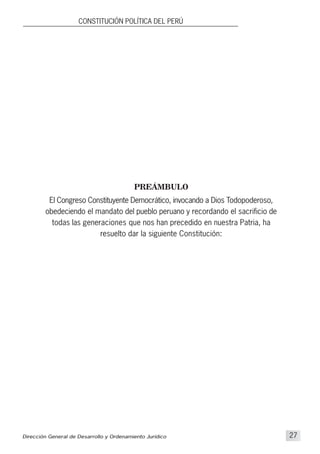 PREÁMBULO
El Congreso Constituyente Democrático, invocando a Dios Todopoderoso,
obedeciendo el mandato del pueblo peruano y recordando el sacrificio de
todas las generaciones que nos han precedido en nuestra Patria, ha
resuelto dar la siguiente Constitución:
CONSTITUCIÓN POLÍTICA DEL PERÚ
Dirección General de Desarrollo y Ordenamiento Jurídico 27
 