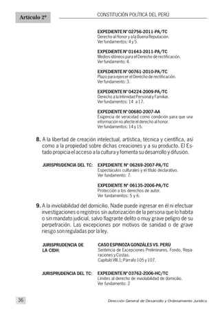 EXPEDIENTE Nº 06269-2007-
Espectáculos culturales y el título declarativo.
Ver fundamento: 7.
EXPEDIENTE Nº 06135-2006-
Protección a los derechos de autor.
Ver fundamentos: 5 y 6.
PA/TC
PA/TC
Artículo 2º
CONSTITUCIÓN POLÍTICA DEL PERÚ
EXPEDIENTE Nº 02756-2011-PA/TC
Derecho al Honor y a la Buena Reputación.
Ver fundamentos: 4 y 5.
EXPEDIENTE Nº 01643-2011-PA/TC
Medios idóneos para el Derecho de rectificación.
Ver fundamento: 4.
EXPEDIENTE Nº 00761-2010-PA/TC
Plazo para ejercer el Derecho de rectificación.
Ver fundamento: 3.
EXPEDIENTE Nº 04224-2009-PA/TC
Derecho a la Intimidad Personal y Familiar.
Ver fundamentos: 14 a 17.
EXPEDIENTE Nº 00680-2007-AA
Exigencia de veracidad como condición para que una
información no afecte el derecho al honor.
Ver fundamentos: 14 y 15.
8. A la libertad de creación intelectual, artística, técnica y científica, así
como a la propiedad sobre dichas creaciones y a su producto. El Es-
tado propicia el acceso a la cultura y fomenta su desarrollo y difusión.
JURISPRUDENCIA DEL TC:
9. A la inviolabilidad del domicilio. Nadie puede ingresar en él ni efectuar
investigaciones o registros sin autorización de la persona que lo habita
o sin mandato judicial, salvo flagrante delito o muy grave peligro de su
perpetración. Las excepciones por motivos de sanidad o de grave
riesgo son reguladas por la ley.
CASO ESPINOZA GONZÁLES VS. PERÚ
Sentencia de Excepciones Preliminares, Fondo, Repa-
raciones y Costas.
Capítulo VIII.1; Párrafo 105 y 107.
JURISPRUDENCIA DE
LA CIDH:
Dirección General de Desarrollo y Ordenamiento Jurídico36
EXPEDIENTE Nº 03762-2006-HC/TC
Límites al derecho de inviolabilidad de domicilio.
Ver fundamento: 2
JURISPRUDENCIA DEL TC:
 
