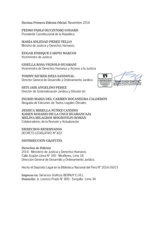 Decima Primera Edición Oficial: Noviembre 2016
PEDRO PABLO KUCZYNSKI GODARD
Presidente Constitucional de la República
MARÍA SOLEDAD PÉREZ TELLO
Ministra de Justicia y Derechos Humanos
EDGAR ENRIQUE CARPIO MARCOS
Viceministro de Justicia
GISELLA ROSA VIGNOLO HUAMANÍ
Viceministra de Derechos Humanos y Acceso a la Justicia
TOMMY RICKER DEZA SANDOVAL
Director General de Desarrollo y Ordenamiento Jurídico
SETI JAIR ANGELINO PEREZ
Director de Sistematización Jurídica y Difusión (e)
INGRID MARIA DEL CARMEN BOCANEGRA CALDERÓN
Abogada de Ediciones de Textos Legales Oficiales
JESSICA MIRELLA NÚÑEZ CANSINO
KAREN ROSARIO DE LA CRUZ HUAMANCAJA
MELINA MILAGROS MOGROVEJO ROMÁN
Colaboradores de la Revisión y Actualización
DERECHOS RESERVADOS
DECRETO LEGISLATIVO Nº 822
DISTRIBUCIÓN GRATUITA
Derechos de Edición
2016 - Ministerio de Justicia y Derechos Humanos
Calle Scipión Llona Nº 350 - Miraflores, Lima 18
Dirección General de Desarrollo y Ordenamiento Jurídico
Hecho el Depósito Legal en la Biblioteca Nacional del Perú Nº 2016-16015
Impreso en: Servicios Gráficos BERNUY E.I.R.L.
Domicilio: Jr. Leoncio Prado N° 800 - Surquillo - Lima 34
 