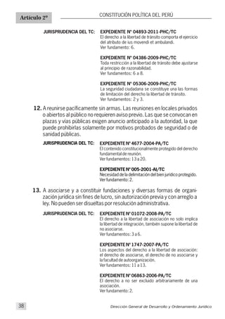 EXPEDIENTE Nº 04893-2011-PHC/TC
El derecho a la libertad de tránsito comporta el ejercicio
del atributo de ius movendi et ambulandi.
Ver fundamento: 6.
EXPEDIENTE Nº 04386-2009-PHC/TC
Toda restricción a la libertad de tránsito debe ajustarse
al principio de razonabilidad.
Ver fundamentos: 6 a 8.
EXPEDIENTE Nº 05306-2009-PHC/TC
La seguridad ciudadana se constituye una las formas
de limitación del derecho la libertad de tránsito.
Ver fundamentos: 2 y 3.
Artículo 2º
CONSTITUCIÓN POLÍTICA DEL PERÚ
JURISPRUDENCIA DEL TC:
12. A reunirse pacíficamente sin armas. Las reuniones en locales privados
o abiertos al público no requieren aviso previo. Las que se convocan en
plazas y vías públicas exigen anuncio anticipado a la autoridad, la que
puede prohibirlas solamente por motivos probados de seguridad o de
sanidad públicas.
JURISPRUDENCIA DEL TC: EXPEDIENTE Nº 4677-2004-PA/TC
El contenido constitucionalmente protegido del derecho
fundamental de reunión.
Ver fundamentos: 13 a 20.
EXPEDIENTE Nº 005-2001-AI/TC
Necesidad de la delimitación del bien jurídico protegido.
Ver fundamento: 2.
13. A asociarse y a constituir fundaciones y diversas formas de organi-
zación jurídica sin fines de lucro, sin autorización previa y con arreglo a
ley. No pueden ser disueltas por resolución administrativa.
JURISPRUDENCIA DEL TC: EXPEDIENTE Nº 01072-2008-PA/TC
El derecho a la libertad de asociación no solo implica
la libertad de integración, también supone la libertad de
no asociarse.
Ver fundamentos: 3 a 6.
EXPEDIENTE Nº 1747-2007-PA/TC
Los aspectos del derecho a la libertad de asociación:
el derecho de asociarse, el derecho de no asociarse y
la facultad de autoorganización.
Ver fundamentos: 11 a 13.
EXPEDIENTE Nº 06863-2006-PA/TC
El derecho a no ser excluido arbitrariamente de una
asociación.
Ver fundamento: 2.
Dirección General de Desarrollo y Ordenamiento Jurídico38
 