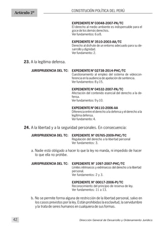 Artículo 2º
CONSTITUCIÓN POLÍTICA DEL PERÚ
23. A la legítima defensa.
JURISPRUDENCIA DEL TC: EXPEDIENTE Nº 02738-2014-PHC/TC
Cuestionamiento al empleo del sistema de videocon-
ferencia en la audiencia de apelación de sentencia.
Ver fundamentos: 8 y 15.
EXPEDIENTE Nº 04532-2007-PA/TC
Afectación del contenido esencial del derecho a la de-
fensa.
Ver fundamentos: 9 y 10.
EXPEDIENTE Nº 06110-2006-AA
Diferencia entre el derecho a la defensa y el derecho a la
legítima defensa.
Ver fundamento: 4.
Dirección General de Desarrollo y Ordenamiento Jurídico42
EXPEDIENTE Nº 03048-2007-PA/TC
El derecho al medio ambiente es indispensable para el
goce de los demás derechos.
Ver fundamentos: 6 a 8.
EXPEDIENTE Nº 3510-2003-AA/TC
Derecho al disfrute de un entorno adecuado para su de-
sarrollo y dignidad.
Ver fundamento: 2.
24. A la libertad y a la seguridad personales. En consecuencia:
EXPEDIENTE Nº 05765-2009-PHC/TC
Regulación del derecho a la libertad personal
Ver fundamentos: 3.
JURISPRUDENCIA DEL TC:
a. Nadie está obligado a hacer lo que la ley no manda, ni impedido de hacer
lo que ella no prohíbe.
EXPEDIENTE Nº 1097-2007-PHC/TC
Límites intrínsecos y extrínsecos del derecho a la libertad
personal.
Ver fundamentos: 2 y 3.
EXPEDIENTE Nº 00017-2006-
Reconocimiento del principio de reserva de ley.
Ver fundamentos: 11 a 13.
PI/TC
JURISPRUDENCIA DEL TC:
b. No se permite forma alguna de restricción de la libertad personal, salvo en
los casos previstos por la ley. Están prohibidas la esclavitud, la servidumbre
y la trata de seres humanos en cualquiera de sus formas.
 