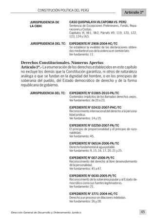 Derechos Constitucionales. Númerus Apertus
Artículo 3º.- La enumeración de los derechos establecidos en este capítulo
no excluye los demás que la Constitución garantiza, ni otros de naturaleza
análoga o que se fundan en la dignidad del hombre, o en los principios de
soberanía del pueblo, del Estado democrático de derecho y de la forma
republicana de gobierno.
JURISPRUDENCIA DE
LA CIDH:
JURISPRUDENCIA DEL TC:
CASO QUISPIALAYA VILCAPOMA VS. PERÚ
Sentencia de Excepciones Preliminares, Fondo, Repa-
raciones y Costas.
Capítulos VI, VII-1, VII-2; Párrafo 49, 119, 120, 122,
123, 124 y 163.
EXPEDIENTE Nº 2908-2004-HC/TC
Se establece la invalidez de las declaraciones obteni-
das mediante el uso de la violencia en sentido lato.
Ver fundamento: 11.
CONSTITUCIÓN POLÍTICA DEL PERÚ
Artículo 3º
Dirección General de Desarrollo y Ordenamiento Jurídico 45
JURISPRUDENCIA DEL TC: EXPEDIENTE Nº 01865-2010-PA/TC
Contenidos implícitos de los llamados derechos viejos.
Ver fundamentos: de 20 a 23.
EXPEDIENTE Nº 02432-2007-PHC/TC
Reconocimiento internacional del derecho a la persona-
lidad jurídica.
Ver fundamentos: 14 y 15.
EXPEDIENTE Nº 02250-2007-PA/TC
El principio de proporcionalidad y el principio de razo-
nabilidad.
Ver fundamento: 45.
EXPEDIENTE Nº 06534-2006-PA/TC
Derecho fundamental al agua potable.
Ver fundamento: 9, 15, 16, 17, 20, 21 y 25.
EXPEDIENTE Nº 007-2006-PI/TC
Reconocimiento del derecho al libre desenvolvimiento
de la personalidad.
Ver fundamentos: 45 a 47.
EXPEDIENTE Nº 0030-2005-PI/TC
Reconocimiento de la soberanía popular y al Estado de-
mocrático como sus fuentes legitimadoras.
Ver fundamento: 21.
EXPEDIENTE Nº 3771-2004-HC/TC
Derecho a un proceso sin dilaciones indebidas.
Ver fundamentos: 26 y 28.
 