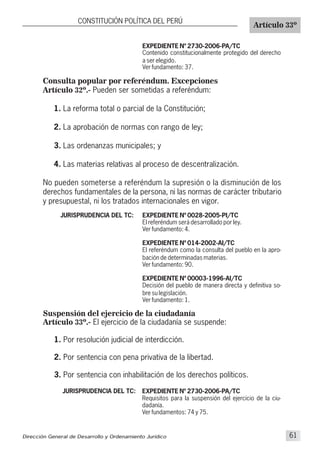 CONSTITUCIÓN POLÍTICA DEL PERÚ
Artículo 33º
Dirección General de Desarrollo y Ordenamiento Jurídico 61
Consulta popular por referéndum. Excepciones
Artículo 32º.- Pueden ser sometidas a referéndum:
1. La reforma total o parcial de la Constitución;
2. La aprobación de normas con rango de ley;
3. Las ordenanzas municipales; y
4. Las materias relativas al proceso de descentralización.
No pueden someterse a referéndum la supresión o la disminución de los
derechos fundamentales de la persona, ni las normas de carácter tributario
y presupuestal, ni los tratados internacionales en vigor.
JURISPRUDENCIA DEL TC:
EXPEDIENTE Nº 2730-2006-PA/TC
Contenido constitucionalmente protegido del derecho
a ser elegido.
Ver fundamento: 37.
EXPEDIENTE Nº 0028-2005-PI/TC
El referéndum será desarrollado por ley.
Ver fundamento: 4.
EXPEDIENTE Nº 014-2002-AI/TC
El referéndum como la consulta del pueblo en la apro-
bación de determinadas materias.
Ver fundamento: 90.
EXPEDIENTE Nº 00003-1996-AI/TC
Decisión del pueblo de manera directa y definitiva so-
bre su legislación.
Ver fundamento: 1.
Suspensión del ejercicio de la ciudadanía
Artículo 33º.- El ejercicio de la ciudadanía se suspende:
1. Por resolución judicial de interdicción.
2. Por sentencia con pena privativa de la libertad.
3. Por sentencia con inhabilitación de los derechos políticos.
JURISPRUDENCIA DEL TC: EXPEDIENTE Nº 2730-2006-PA/TC
Requisitos para la suspensión del ejercicio de la ciu-
dadanía.
Ver fundamentos: 74 y 75.
 