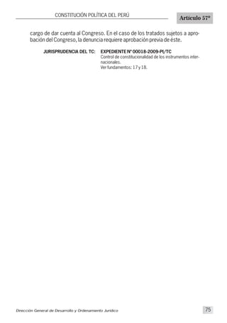 cargo de dar cuenta al Congreso. En el caso de los tratados sujetos a apro-
bación del Congreso, la denuncia requiere aprobación previa de éste.
CONSTITUCIÓN POLÍTICA DEL PERÚ
Artículo 57º
JURISPRUDENCIA DEL TC: EXPEDIENTE Nº 00018-2009-PI/TC
Control de constitucionalidad de los instrumentos inter-
nacionales.
Ver fundamentos: 17 y 18.
Dirección General de Desarrollo y Ordenamiento Jurídico 75
 