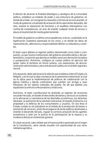 A efectos de alcanzar la finalidad teleológica y axiológica de la comunidad
política, establece un estatuto de poder y una estructura de gobierno; en
donde de un lado, se consignan los requisitos y formas de acceso al poder, el
modo de gobernar y el período de actuación de los ejercientes del poder; del
otro, impone la separación de funciones y el equilibrio interorgánico con
control de competencias, en aras de impedir cualquier brote de exceso o
abuso en la potestad de mando gubernamental.
El modelo de gobierno se define como republicano; esto es, sustentado en la
legitimación ciudadana expresada en las urnas; y en donde las ideas de
representación, alternancia y responsabilidad definen su naturaleza y carác-
ter.
El texto supra delinea un régimen político denominado como mixto o com-
puesto, ya que fusiona instituciones del gobierno presidencialista y del par-
lamentario; conjunción que denota un modelo nuevo por derivación receptiva
y yuxtaposición. Asimismo, configura un cuerpo político en ejercicio del
poder sobre el territorio en forma unitaria, con expresiones de descon-
centración administrativa y descentralización política en el ámbito regional y
vecinal.
A lo expuesto, debe adicionarse la relación que establece entre el Estado y la
Religión; y en el cual se deja constancia de la autonomía institucional; lo cual
no es óbice para la implementación de políticas de colaboración con la
Iglesia Católica y demás confesiones que cuenten con arraigo y sean
tributarias de los valores culturales del pueblo. De allí que plantee una
equidistancia entre el confesionalismo y el laicismo.
Asimismo, el texto constitucional ha diseñado un régimen de economía
social de mercado, en donde el intercambio de bienes y servicios se sustenta
en la afirmación y coexistencia de las libertades económicas, los derechos
laborales, la autonomía de la voluntad contractual, el respeto al derecho a la
propiedad y la defensa de los consumidores y usuarios. En esa línea el
Estado cumple un rol subsidiario en el ámbito de la producción de bienes o
prestación de servicios, amén de encargarse de dictar políticas destinadas a
orientar el desarrollo del país, regular la correcta actuación de los agentes
económicos y velar por la justicia en la participación de la riqueza y su
incidencia directa en el bienestar general.
En clave nacional, cabe señalar que el trauma jurídico generado por el origen
de la Constitución, viene siendo resuelto con expresividad de una racio-
nalidad pragmática.
Dirección General de Desarrollo y Ordenamiento Jurídico06
CONSTITUCIÓN POLÍTICA DEL PERÚ
 