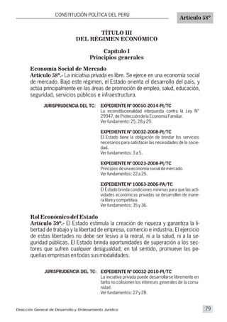 TÍTULO III
DEL RÉGIMEN ECONÓMICO
Capítulo I
Principios generales
Economía Social de Mercado
Artículo 58º.- La iniciativa privada es libre. Se ejerce en una economía social
de mercado. Bajo este régimen, el Estado orienta el desarrollo del país, y
actúa principalmente en las áreas de promoción de empleo, salud, educación,
seguridad, servicios públicos e infraestructura.
CONSTITUCIÓN POLÍTICA DEL PERÚ
Artículo 58º
JURISPRUDENCIA DEL TC: EXPEDIENTE Nº 00010-2014-PI/TC
La inconstitucionalidad interpuesta contra la Ley N°
29947, de Protección de la Economía Familiar.
Ver fundamento: 25, 28 y 29.
EXPEDIENTE Nº 00032-2008-PI/TC
El Estado tiene la obligación de brindar los servicios
necesarios para satisfacer las necesidades de la socie-
dad.
Ver fundamentos: 3 a 5.
EXPEDIENTE Nº 00023-2008-PI/TC
Principios de una economía social de mercado.
Ver fundamentos: 22 a 25.
EXPEDIENTE Nº 10063-2006-PA/TC
El Estado brinda condiciones mínimas para que las acti-
vidades económicas privadas se desarrollen de mane-
ra libre y competitiva.
Ver fundamentos: 35 y 36.
Rol Económico del Estado
Artículo 59º.- El Estado estimula la creación de riqueza y garantiza la li-
bertad de trabajo y la libertad de empresa, comercio e industria. El ejercicio
de estas libertades no debe ser lesivo a la moral, ni a la salud, ni a la se-
guridad públicas. El Estado brinda oportunidades de superación a los sec-
tores que sufren cualquier desigualdad; en tal sentido, promueve las pe-
queñas empresas en todas sus modalidades.
JURISPRUDENCIA DEL TC: EXPEDIENTE N° 00032-2010-PI/TC
La iniciativa privada puede desarrollarse libremente en
tanto no colisionen los intereses generales de la comu-
nidad.
Ver fundamentos: 27 y 28.
Dirección General de Desarrollo y Ordenamiento Jurídico 79
 