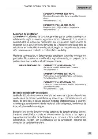 Libertad de contratar
Artículo 62º.- La libertad de contratar garantiza que las partes pueden pactar
válidamente según las normas vigentes al tiempo del contrato. Los términos
contractuales no pueden ser modificados por leyes u otras disposiciones de
cualquier clase. Los conflictos derivados de la relación contractual sólo se
solucionan en la vía arbitral o en la judicial, según los mecanismos de protec-
ción previstos en el contrato o contemplados en la ley.
Mediante contratos-ley, el Estado puede establecer garantías y otorgar se-
guridades. No pueden ser modificados legislativamente, sin perjuicio de la
protección a que se refiere el párrafo precedente.
CONSTITUCIÓN POLÍTICA DEL PERÚ
Artículo 63º
JURISPRUDENCIA DEL TC:
EXPEDIENTE Nº 00014-2009-PI/TC
El acceso al mercado debe darse en igualdad de condi-
ciones.
Ver fundamentos: 7 a 9.
EXPEDIENTE Nº 03116-2009-PA/TC
Requisitos que configuran la libre competencia.
Ver fundamento: 12.
EXPEDIENTE N° 01183-2008-PA/TC
Garantía de inmodificabilidad de los contratos.
Ver fundamento: 5.
EXPEDIENTE Nº 00271-2007-PA/TC
Protección de derecho a la libertad de contratación.
Ver fundamentos: 3 y 4.
EXPEDIENTE Nº 01963-2006-PA/TC
La libertad contractual como derecho fundamental y
garantía institucional.
Ver fundamentos: 17 y 18.
Inversión nacional y extranjera
Artículo 63º.- La inversión nacional y la extranjera se sujetan a las mismas
condiciones. La producción de bienes y servicios y el comercio exterior son
libres. Si otro país o países adoptan medidas proteccionistas o discrimi-
natorias que perjudiquen el interés nacional, el Estado puede, en defensa de
éste, adoptar medidas análogas.
En todo contrato del Estado y de las personas de derecho público con ex-
tranjeros domiciliados consta el sometimiento de éstos a las leyes y
órganosjurisdiccionales de la República y su renuncia a toda reclamación
diplo-mática. Pueden ser exceptuados de la jurisdicción nacional los
contratos de carácter financiero.
Dirección General de Desarrollo y Ordenamiento Jurídico 81
 
