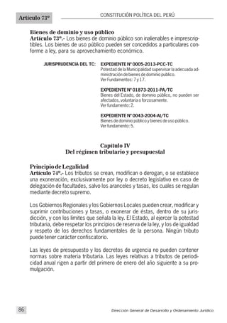 Bienes de dominio y uso público
Artículo 73º.- Los bienes de dominio público son inalienables e imprescrip-
tibles. Los bienes de uso público pueden ser concedidos a particulares con-
forme a ley, para su aprovechamiento económico.
Artículo 73º
CONSTITUCIÓN POLÍTICA DEL PERÚ
JURISPRUDENCIA DEL TC: EXPEDIENTE Nº 0005-2013-PCC-TC
Potestad de la Municipalidad supervisar la adecuada ad-
ministración de bienes de dominio publico.
Ver Fundamentos: 7 y 17.
EXPEDIENTE Nº 01873-2011-PA/TC
Bienes del Estado, de dominio público, no pueden ser
afectados, voluntaria o forzosamente.
Ver fundamento: 2.
EXPEDIENTE Nº 0043-2004-AI/TC
Bienes de dominio público y bienes de uso público.
Ver fundamento: 5.
Principio de Legalidad
Artículo 74º.- Los tributos se crean, modifican o derogan, o se establece
una exoneración, exclusivamente por ley o decreto legislativo en caso de
delegación de facultades, salvo los aranceles y tasas, los cuales se regulan
mediante decreto supremo.
Los Gobiernos Regionales y los Gobiernos Locales pueden crear, modificar y
suprimir contribuciones y tasas, o exonerar de éstas, dentro de su juris-
dicción, y con los límites que señala la ley. El Estado, al ejercer la potestad
tributaria, debe respetar los principios de reserva de la ley, y los de igualdad
y respeto de los derechos fundamentales de la persona. Ningún tributo
puede tener carácter confiscatorio.
Las leyes de presupuesto y los decretos de urgencia no pueden contener
normas sobre materia tributaria. Las leyes relativas a tributos de periodi-
cidad anual rigen a partir del primero de enero del año siguiente a su pro-
mulgación.
Capítulo IV
Del régimen tributario y presupuestal
Dirección General de Desarrollo y Ordenamiento Jurídico86
 