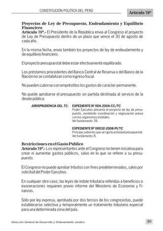 Restricciones en el Gasto Público
Artículo 79º.- Los representantes ante el Congreso no tienen iniciativa para
crear ni aumentar gastos públicos, salvo en lo que se refiere a su presu-
puesto.
El Congreso no puede aprobar tributos con fines predeterminados, salvo por
solicitud del Poder Ejecutivo.
En cualquier otro caso, las leyes de índole tributaria referidas a beneficios o
exoneraciones requieren previo informe del Ministerio de Economía y Fi-
nanzas.
Sólo por ley expresa, aprobada por dos tercios de los congresistas, puede
establecerse selectiva y temporalmente un tratamiento tributario especial
para una determinada zona del país.
CONSTITUCIÓN POLÍTICA DEL PERÚ
Artículo 79º
JURISPRUDENCIA DEL TC:
Proyectos de Ley de Presupuesto, Endeudamiento y Equilibrio
Financiero
Artículo 78º.- El Presidente de la República envía al Congreso el proyecto
de Ley de Presupuesto dentro de un plazo que vence el 30 de agosto de
cada año.
En la misma fecha, envía también los proyectos de ley de endeudamiento y
de equilibrio financiero.
El proyecto presupuestal debe estar efectivamente equilibrado.
Los préstamos procedentes del Banco Central de Reserva o del Banco de la
Nación no se contabilizan como ingreso fiscal.
No pueden cubrirse con empréstitos los gastos de carácter permanente.
No puede aprobarse el presupuesto sin partida destinada al servicio de la
deuda pública.
EXPEDIENTE Nº 004-2004-CC/TC
Poder Ejecutivo presenta el proyecto de ley de presu-
puesto, existiendo coordinación y negociación previa
con los organismos estatales.
Ver fundamento: 39.
EXPEDIENTE Nº 00032-2008-PI/TC
Principio sobre los que se rige la actividad presupuestal.
Ver fundamento: 8.
Dirección General de Desarrollo y Ordenamiento Jurídico 89
 
