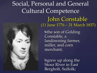 Social, Personal and General
Cultural Competence
John Constable
(11 June 1776 – 31 March 1837)
the son of Golding
{
Constable, a
landowning farmer,
miller, and corn
merchant;
grew up along the
Stour River in East
Bergholt, Suffolk;
