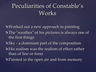 Peculiarities of Constable’s
Works
Worked out a new approach in painting
The "weather" of his pictures is always one of
the first things
Sky - a dominant part of the composition
His realism was the realism of effect rather
than of line or form
Painted in the open air and from memory