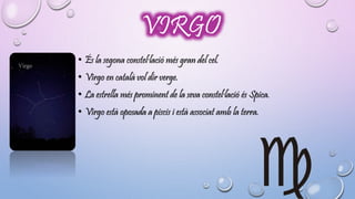 VIRGO 
• És la segona constel·lació més gran del cel. 
• Virgo en català vol dir verge. 
• La estrella més prominent de la seva constel·lació és Spica. 
• Virgo està oposada a piscis i està associat amb la terra. 
 