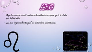 LEO 
• Aquesta constel·lació conté moltes estrelles brillants com regulus que és la estrella 
més brillant de leo. 
• Leo té un origen molt antic igual que moltes altres constel·lacions. 
 