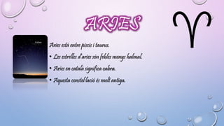 ARIES 
Aries està entre piscis i taurus. 
• Les estrelles d’aries són febles menys halmal. 
• Aries en català significa cabra. 
• Aquesta constel·lació és molt antiga. 
 
