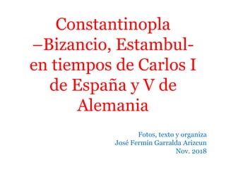 Constantinopla
–Bizancio, Estambul-
en tiempos de Carlos I
de España y V de
Alemania
Fotos, texto y organiza
José Fermín Garralda Arizcun
Nov. 2018
 