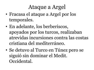 Ataque a Argel
• Fracasa el ataque a Argel por los
temporales.
• En adelante, los berberiscos,
apoyados por los turcos, realizaban
atrevidas incursiones contra las costas
cristiana del mediterráneo.
• Se detuvo al Turco en Túnez pero se
siguió sin dominar el Medit.
Occidental.
 