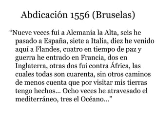 Abdicación 1556 (Bruselas)
“Nueve veces fui a Alemania la Alta, seis he
pasado a España, siete a Italia, diez he venido
aquí a Flandes, cuatro en tiempo de paz y
guerra he entrado en Francia, dos en
Inglaterra, otras dos fui contra África, las
cuales todas son cuarenta, sin otros caminos
de menos cuenta que por visitar mis tierras
tengo hechos… Ocho veces he atravesado el
mediterráneo, tres el Océano…”
 