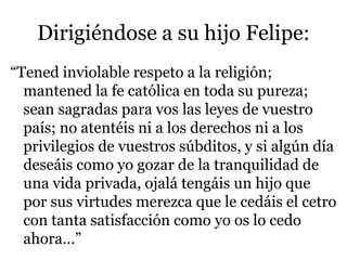 Dirigiéndose a su hijo Felipe:
“Tened inviolable respeto a la religión;
mantened la fe católica en toda su pureza;
sean sagradas para vos las leyes de vuestro
país; no atentéis ni a los derechos ni a los
privilegios de vuestros súbditos, y si algún día
deseáis como yo gozar de la tranquilidad de
una vida privada, ojalá tengáis un hijo que
por sus virtudes merezca que le cedáis el cetro
con tanta satisfacción como yo os lo cedo
ahora…”
 