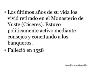 • Los últimos años de su vida los
vivió retirado en el Monasterio de
Yuste (Cáceres). Estuvo
políticamente activo mediante
consejos y concitando a los
banqueros.
• Falleció en 1558
José Fermín Garralda
 