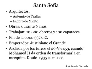 Santa Sofía
• Arquitectos:
– Antemio de Tralles
– Isidoro de Mileto
• Obras: durante 6 años
• Trabajan: 10.000 obreros y 100 capataces
• Fin de la obra: 537 d.C.
• Emperador: Justiniano el Grande
• Asolada por los turcos el 29-V-1453, cuando
Mohamed II da orden de transformarla en
mezquita. Desde 1935 es museo.
José Fermín Garralda
 