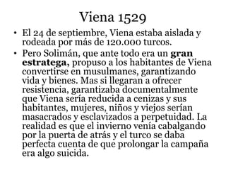 Viena 1529
• El 24 de septiembre, Viena estaba aislada y
rodeada por más de 120.000 turcos.
• Pero Solimán, que ante todo era un gran
estratega, propuso a los habitantes de Viena
convertirse en musulmanes, garantizando
vida y bienes. Mas si llegaran a ofrecer
resistencia, garantizaba documentalmente
que Viena sería reducida a cenizas y sus
habitantes, mujeres, niños y viejos serían
masacrados y esclavizados a perpetuidad. La
realidad es que el invierno venía cabalgando
por la puerta de atrás y el turco se daba
perfecta cuenta de que prolongar la campaña
era algo suicida.
 