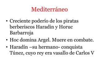 Mediterráneo
• Creciente poderío de los piratas
berberiscos Haradin y Horuc
Barbarroja
• Hoc domina Argel. Muere en combate.
• Haradín –su hermano- conquista
Túnez, cuyo rey era vasallo de Carlos V
 