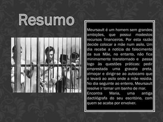 Meursault é um homem sem grandes
ambições, que possui modestos
recursos financeiros. Por esta razão
decide colocar a mãe num asilo. Um
dia recebe a notícia do falecimento
da sua Mãe, no entanto, não fica
minimamente transtornado e passa
logo às questões práticas: pedir
emprestada uma gravata preta,
almoçar e dirigir-se ao autocarro que
o levará ao asilo onde a mãe residia.
No dia seguinte ao enterro, Meursault
resolve ir tomar um banho de mar.
Encontra Maria, uma antiga
dactilógrafa do seu escritório, com
quem se acaba por envolver.
 