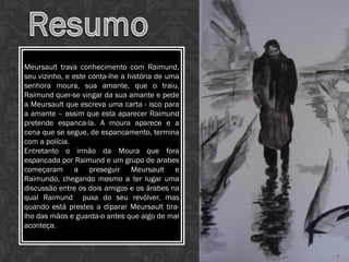 Meursault trava conhecimento com Raimund,
seu vizinho, e este conta-lhe a história de uma
senhora moura, sua amante, que o traiu.
Raimund quer-se vingar da sua amante e pede
a Meursault que escreva uma carta - isco para
a amante – assim que esta aparecer Raimund
pretende espanca-la. A moura aparece e a
cena que se segue, de espancamento, termina
com a polícia.
Entretanto o irmão da Moura que fora
espancada por Raimund e um grupo de arabes
começaram a preseguir Meursault e
Raimundo, chegando mesmo a ter lugar uma
discussão entre os dois amigos e os árabes na
qual Raimund puxa do seu revólver, mas
quando está prestes a diparar Meursault tira-
lho das mãos e guarda-o antes que algo de mal
aconteça.
 